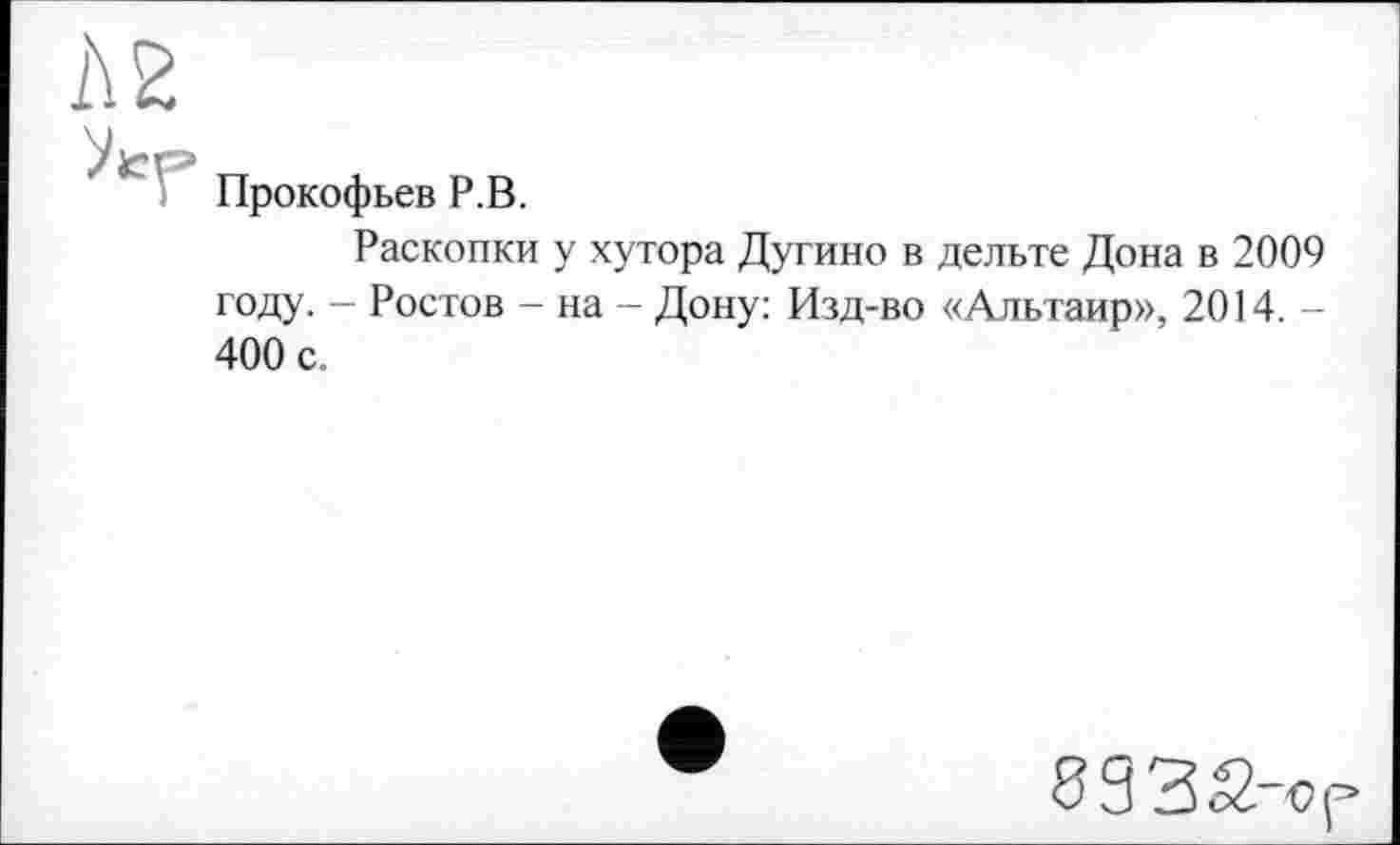 ﻿А 2
Прокофьев P.В.
Раскопки у хутора Дугино в дельте Дона в 2009 году. - Ростов - на - Дону: Изд-во «Альтаир», 2014. -400 с.